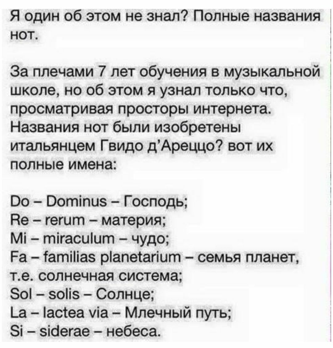 Я ОДИН Об ЭТОМ не ЗНЭЛ Полные названия НОТ За плечами 7 лет обучения в музыкальной школе но об этом я узнал только что просматривая просторы интернета Названия нот были изобретены итальянцем Гвидо дАреццо вот их полные имена Оо Оотіпиз Господь Не гешт материя Мі тігасиіит чудо Ра Татіііаз ріапетагіит семья планет те солнечная система 80 зоііз Солнце Ьа астеа уіа Млечный путь Зі зіаегае небеса