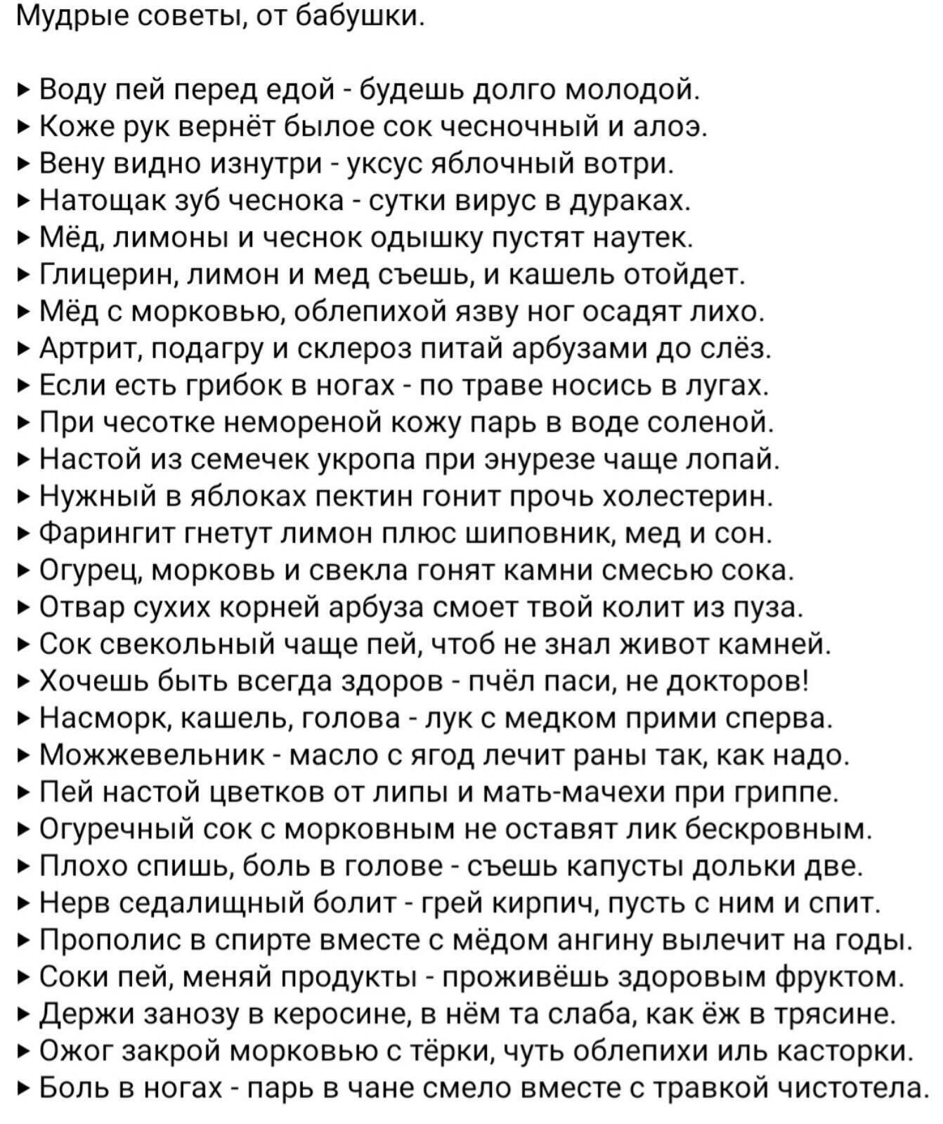 Мудрые советы, от бабушки. » воду пей перед едой  будешь долго молодой. » коже рук вернёт былое сок чесночный и алоэ. » вену видно изнутри  уксус яблочный вотри. » натощак зуб чеснока  сутки вирус в дураках. » мёд, лимоны и чеснок одышку пустят наутек. » глицерин, лимон и мед съешь, и кашель отойдет.  Мёд с морковью, облепихой язву ног осадят лихо.  Артрит, подагру и склероз питай арбузами до слёз. » если есть грибок в ногах  по траве носись в лугах » при чесотке немореной кожу парь в воде соленой. » настой из семечек укропа при энурезе чаще лопай. » нужный в яблоках пектин гонит прочь холестерин. » фарингит гнетут лимон плюс шиповник, мед и сон. » огурец, морковь и свекла гонят камни смесью сока. » отвар сухих корней арбуза смоет твой колит из пуза. » сок свекольный чаще пей, чтоб не знал живот камней. » хочешь быть всегда здоров  пчёл паси, не докторов!  Насморк, кашель, голова  лук с медком прими сперва. » можжевельник  масло с ягод лечит раны так, как надо. » пей настой цветков от липы и матьмачехи при гриппе. » огуречный сок с морковным не оставят лик бескровным. » плохо спишь, боль в голове  съешь капусты дольки две. » нерв седалищный болит  грей кирпич, пусть с ним и спит. » прополис в спирте вместе с мёдом ангину вылечит на годы. » соки пей, меняй продукты  проживёшь здоровым фруктом. » держи занозу в керосине, в нём та слаба, как ёж в трясине. » ожог закрой морковью с тёрки, чуть облепихи иль касторки. » боль в ногах  парь в чане смело вместе с травкой чистотела.