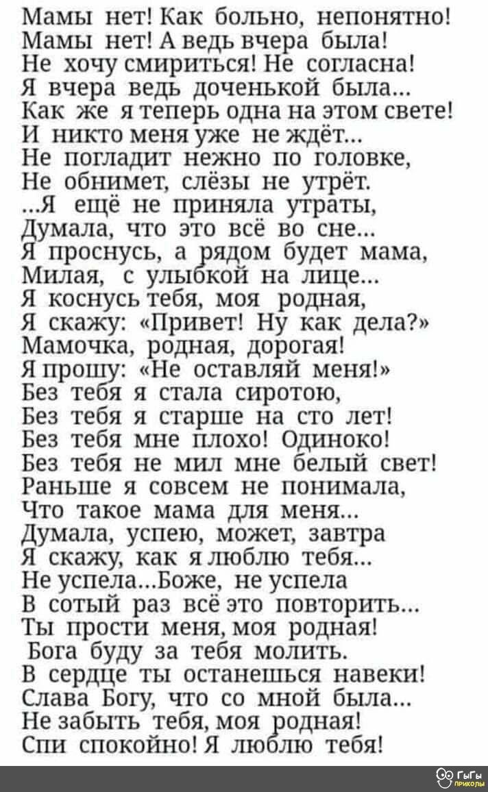 Мамы нет Как больно непонятно Мамы нет А ведь вчера была Не хочу смириться Не согласна Я вчера ведь доченькой была Как же я теперь одна на этом свете И никто меня уже не ждёт Не погладит нежно по головке Не обнимет слёзы не утрёт Я ещё не приняла утраты Думала что это всё во сне Я проснусь а рядом будет мама Милая с улыбкой на лице Я коснусь тебя м