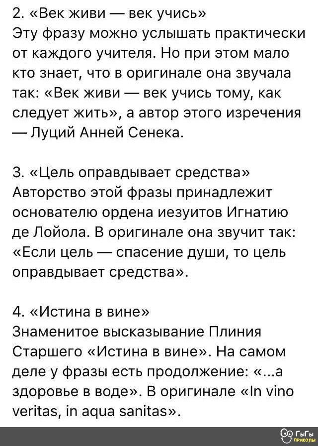 2 Век живи век учись Эту Фразу можно услышать практически от каждого учителя Но при этом мало кто знает что в оригинале она звучала так Век живи век учись тому как следует жить а автор этого изречения Луций Анней Сенека 3 Цель оправдывает средства Авторство этой Фразы принадлежит основателю ордена иезуитов Игнатию де Лойола В оригинале она звучит так Если цепь спасение души то цепь оправдывает СРЕ