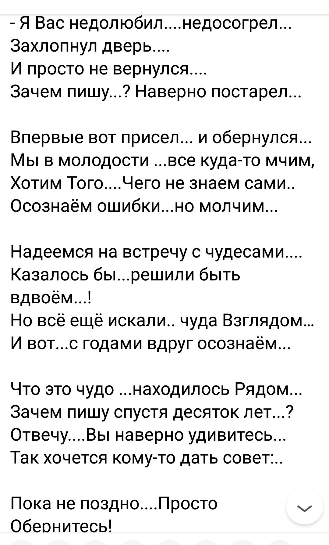 Я Вас недопюбилнедосогрел Захлопнул дверь И просто не вернулся Зачем пишу Наверно постарел Впервые вот присел и обернулся Мы в молодости все куда то мчим Хотим ТогоЧего не знаем сами Осознаём ошибкино молчим Надеемся на встречу с чудесами Казалось бырешипи быть вдвоём Но всё ещё искали чуда Взглядом И вотс годами вдруг осознаем Что это чудо находилось Рядом Зачем пишу спустя десяток лет ОтвечуВы н
