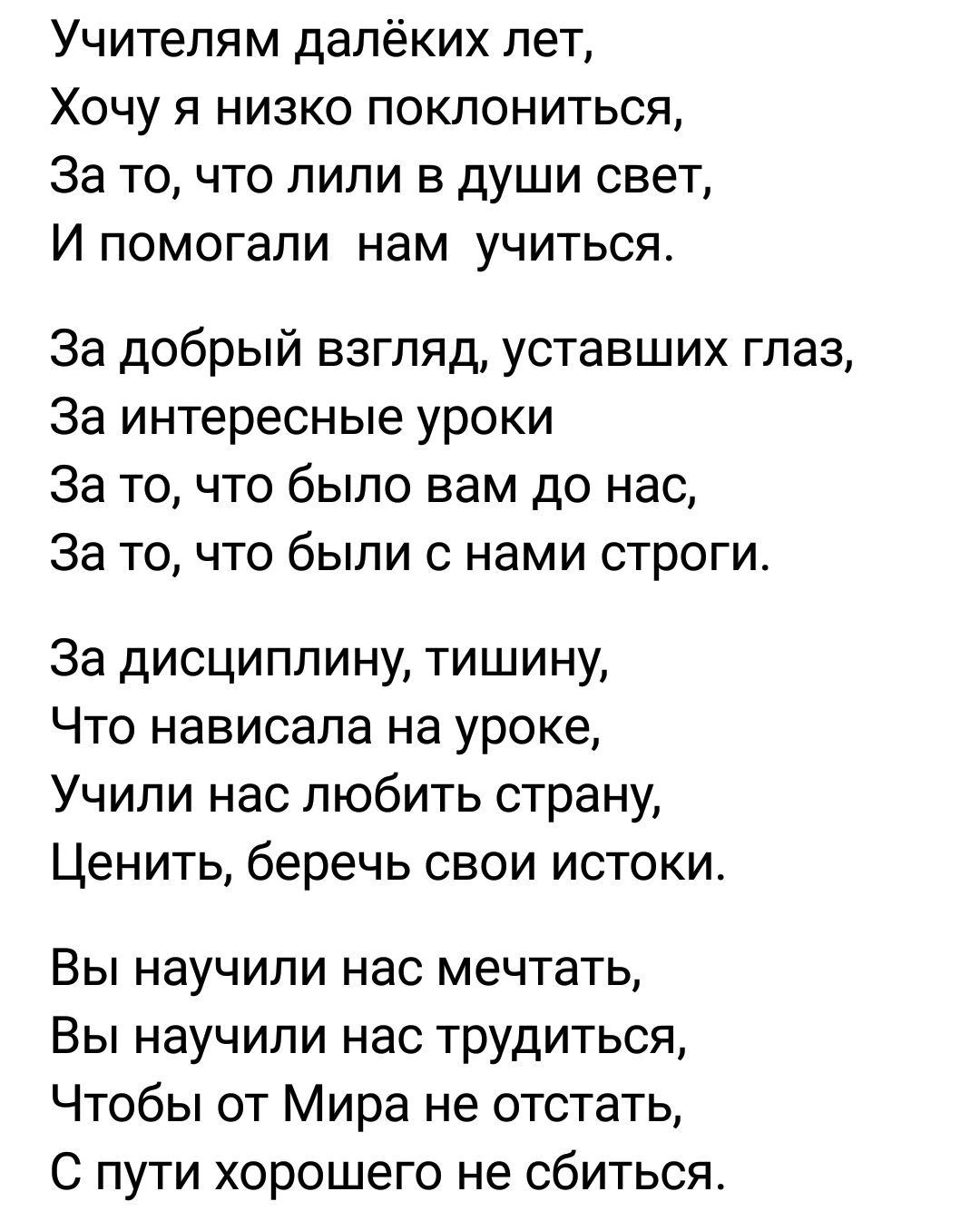 Учителям далёких лет Хочу я низко поклониться За то что пили в души свет И помогали нам учиться За добрый взгляд уставших глаз За интересные уроки За то что было вам до нас За то что были с нами отроги За дисциплину тишину Что нависала на уроке Учили нас любить страну Ценить беречь свои истоки Вы научили нас мечтать Вы научили нас трудиться Чтобы от Мира не отстать С пути хорошего не сбиться