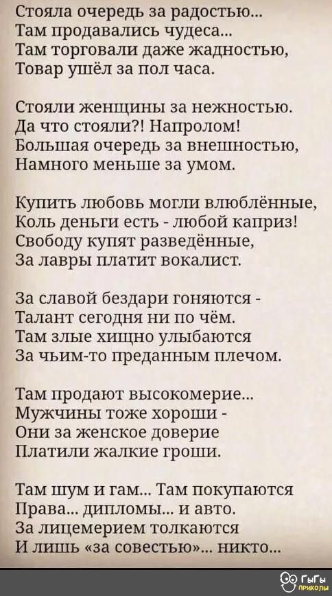 Стояла очередь за радостью Там продавались чудеса Там торговали даже жадностью Товар ушёл за пол часа Стояли женщины за нежностью Да что стояли Напролом Большая очередь за внешностью Намного меньше за умом Купить любовь могли влюблённые Коль деньги есть любой каприз Свободу купят разведённые За лавры платит вокалист За славой бездари гоняются Талант сегодня ни по чём Там злые хищно улыбаются За ЧЪ