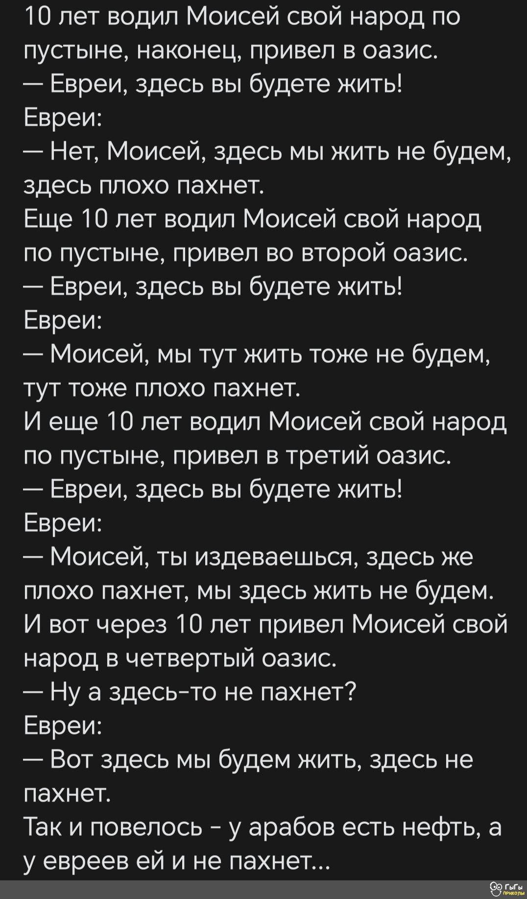 10 лет водил Моисей свой народ по пустыне наконец привел в оазис Евреи здесь вы будете жить Евреи Нет Моисей здесь мы жить не будем здесь плохо пахнет Еще 10 лет водил Моисей свой народ по пустыне привел во второй оазис _ Евреи здесь вы будете жить Евреи Моисей мы тут жить тоже не будем тут тоже плохо пахнет И еще 10 лет водил Моисей свой народ по пусгыне привел в третий оазис Евреи здесь вы будет