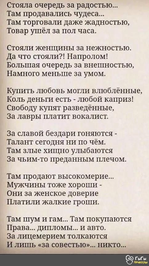 Стояла очередь за радостью Там продавались чудеса Там торговали даже жадностью Товар ушёл за пол часа Стояли женщины за нежностью Да что стояли Напролом Большая очередь за внешностью Намного меньше за умом Купить любовь могли влюблённые Коль деныги есть любой каприз Свободу купят разведённые За лавры платит вокалист За славой бездари гоняются Талан