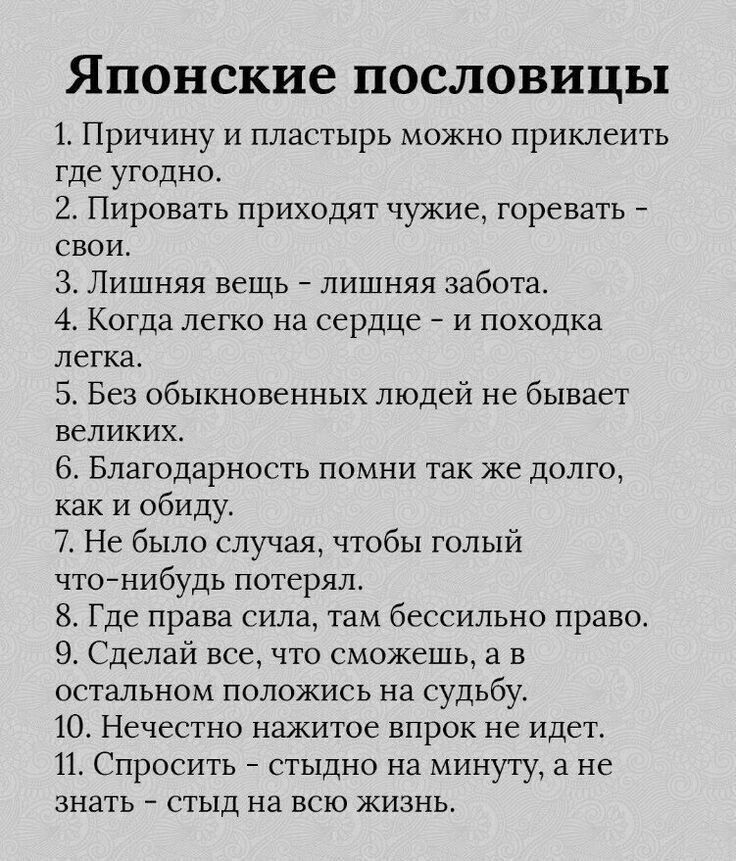 Японские пословицы 1 Причину и пластырь можно приклеить тде угодно 2 Пировать приходят чужие горевать свои 3 Лишняя вещь лишняя забота 4 Когда легко на сердце и походка легка 5 Без обыкновенных людей не бывает великих 6 Благодарность помни так же долго как и обиду 7 Не было случая чтобы голый что нибудь потерял 8 Где права сила там бессильно право 