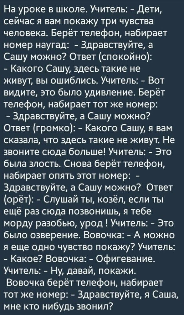 На уроке в школе Учитель Дети сейчас я вам покажу три чувства человека Берёт телефон набирает номер наугад Здравствуйте а Сашу можно Ответ спокойно Какого Сашу здесь такие не живут вы ошиблись Учитель Вот видите это было удивление Берёт телефон набирает тот же номер Здравствуйте а Сашу можно Ответ громко Какого Сашу я вам сказала что здесь такие не