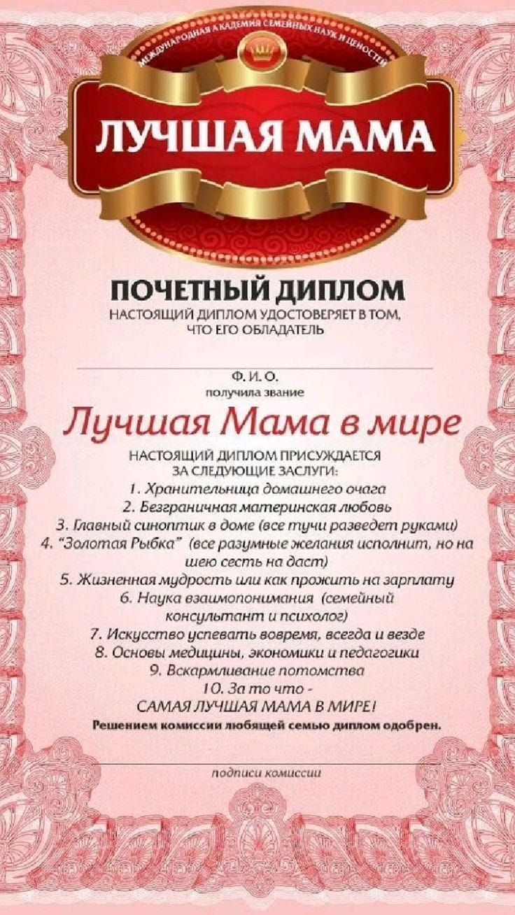 ПОЧЕТНЫЙ ДИПЛОМ НАСТОЯЩИЙ ДИПЛОМ УДОСТОВЕРЯЕТ ВТОМ ЧТО ЕГО ОБЛАДАТЕЛЬ аВЛа Лучшая Мама в мире НАСТОЯЩИЙ ДИПЛОМ ПРИСУЖДАЕТСЯ ЗА СЛЕДУЮЩИЕ ЗАСЛУГИ Хранительница домашнего очага 2 Безграничная материнская любовь З Главный синоптик в доме все тучи разведет руками 4 Золотая Рыбка все разумные желания исполнит но на шею сесть на даст 5 Жизненная мудрость