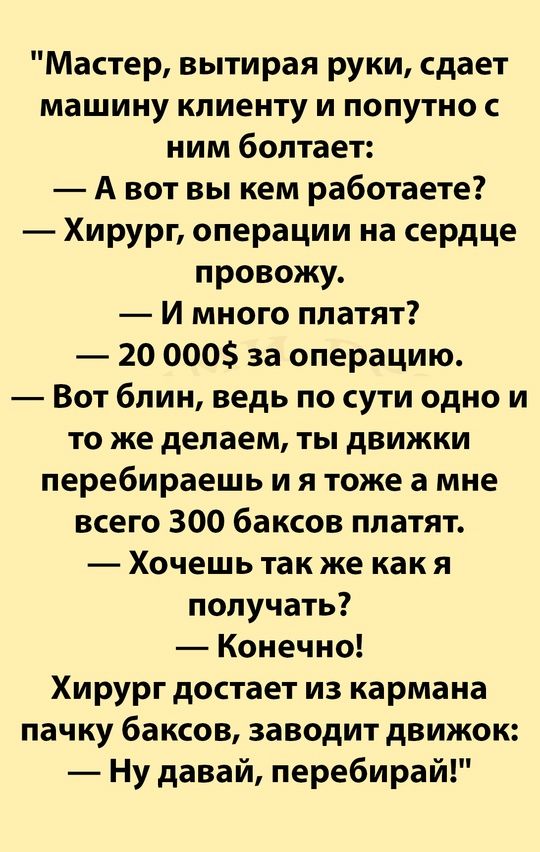 Мастер вытирая руки сдает машину клиенту и попутно с ним болтает Авот вы кем работаете Хирург операции на сердце провожу И много платят 20 000 за операцию Вот блин ведь по сути одно и то же делаем ты движки перебираешь и я тоже а мне всего 300 баксов платят Хочешь так же как я получать Конечно Хирург достает из кармана пачку баксов заводит движок Н