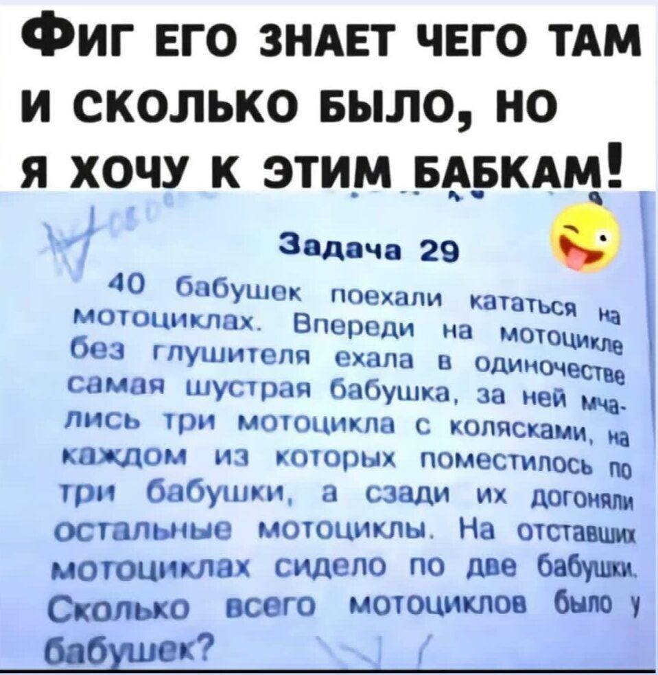 Фиг ЕГО ЗНАЕТ ЧЕГО ТАМ и сКОолЛЬКо БЫЛО НО Я ХОЧУ К ЭТИМ БЗ_БКАМ _ Задача 29 40 бабушек п мотоциклах ВПЩЁлииака без _ глушителя ехала в одиноч самая шустрая бабушка за ней мча лись три мотоцикла с колясками ка каждом из которых поместилось по три бабушки а сзади их догоняли остальные мотоциклы На отставших мотоциклах сидело по две бабушки Сколько в