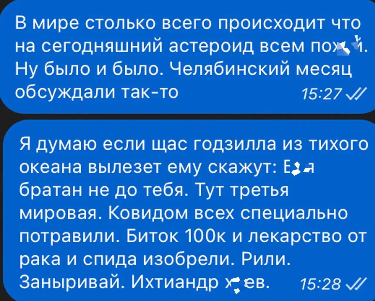 4 5 В мире столько всего происходит что на сегодняшний астероид всем пож 9 Ну было и было Челябинский месяц обсуждали так то 1527 М Я думаю если щас годзилла из тихого океана вылезет ему скажут Ез я братан не до тебя Тут третья мировая Ковидом всех специально потравили Биток 100к и лекарство от рака и спида изобрели Рили Заныривай Ихтиандр х ев 152