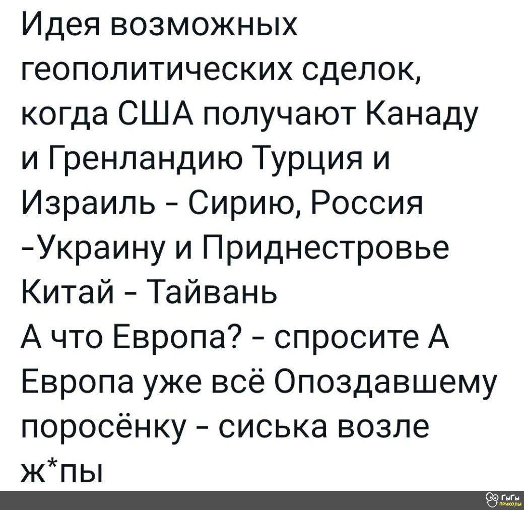 Идея возможных геополитических сделок когда США получают Канаду и Гренландию Турция и Израиль Сирию Россия Украину и Приднестровье Китай Тайвань А что Европа спросите А Европа уже всё Опоздавшему поросёнку сиська возле жЖпы пололлСТС7 71