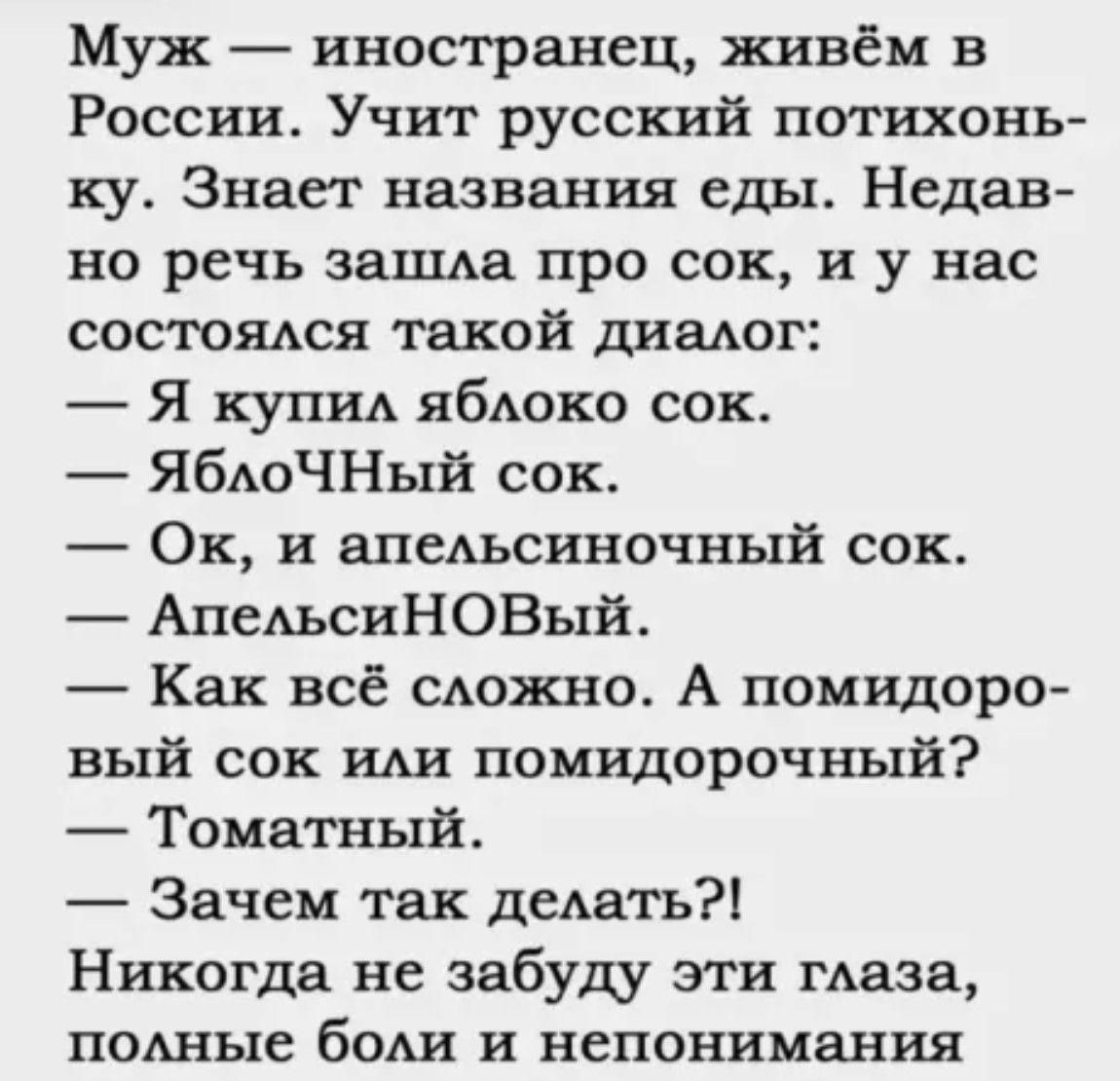 Муж иностранец живём в России Учит русский потихонь ку Знает названия еды Недав но речь зашла про сок и у нас состоялся такой диалог Я купил яблоко сок ЯблоЧНый сок Ок и апельсиночный сок АпельсиНОВый Как всё сложно А помидоро вый сок или помидорочный Томатный Зачем так делать Никогда не забуду эти глаза полные боли и непонимания пллллл Т