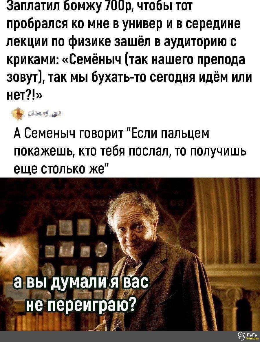 аплатил бомжу 00р что пробрался ко мне в универ и в середине лекции по физике зашёл в аудиторию с криками Семёнымч так нашего препода зовут так мы бухать то сегодня идём или нет ф оао А Семеныч говорит Если пальцем покажешь кто тебя послал то получишь еще столько же ж авы думапия вас непереиграю