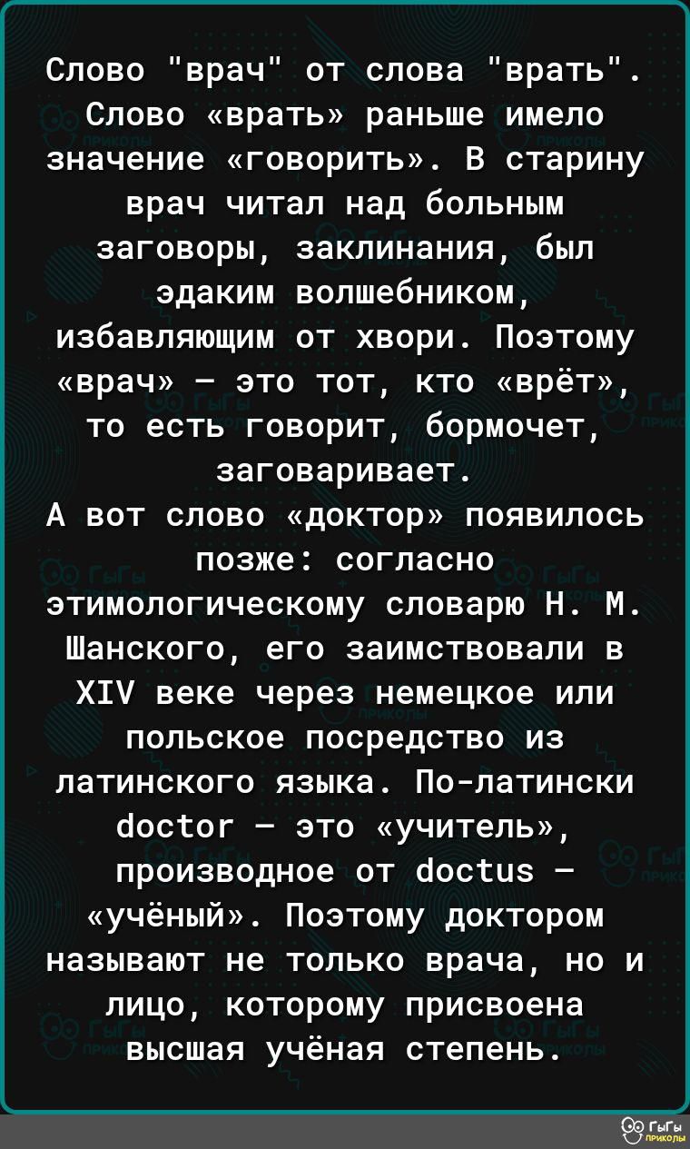 Слово врач от слова врать Слово врать раньше имело значение говорить В старину врач читал над больным заговоры заклинания был эдаким волшебником избавляющим от хвори Поэтому врач это тот кто врёт то есть говорит бормочет заговаривает А вот слово доктор появилось позже согласно этимологическому словарю Н М Шанского его заимствовали в ХТ веке через н