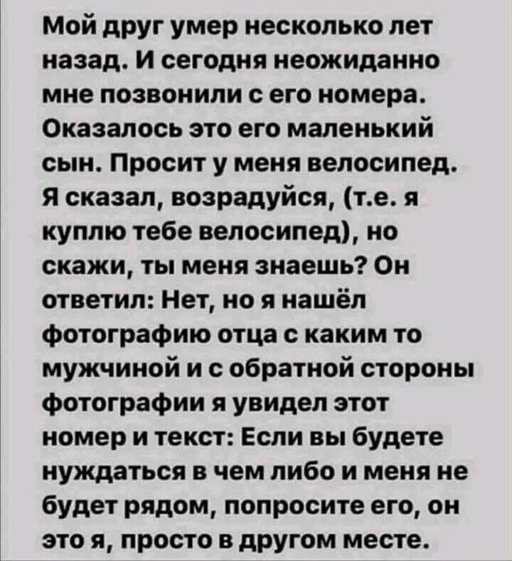 Мой друг умер несколько лет назад И сегодня неожиданно мне позвонили с его номера Оказалось это его маленький сын Просит у меня велосипед Я сказал возрадуйся те я куплю тебе велосипед но скажи ты меня знаешь Он ответил Нет но я нашёл фотографию отца с каким то мужчиной и с обратной стороны фотографии я увидел этот номер и текст Если вы будете нужда