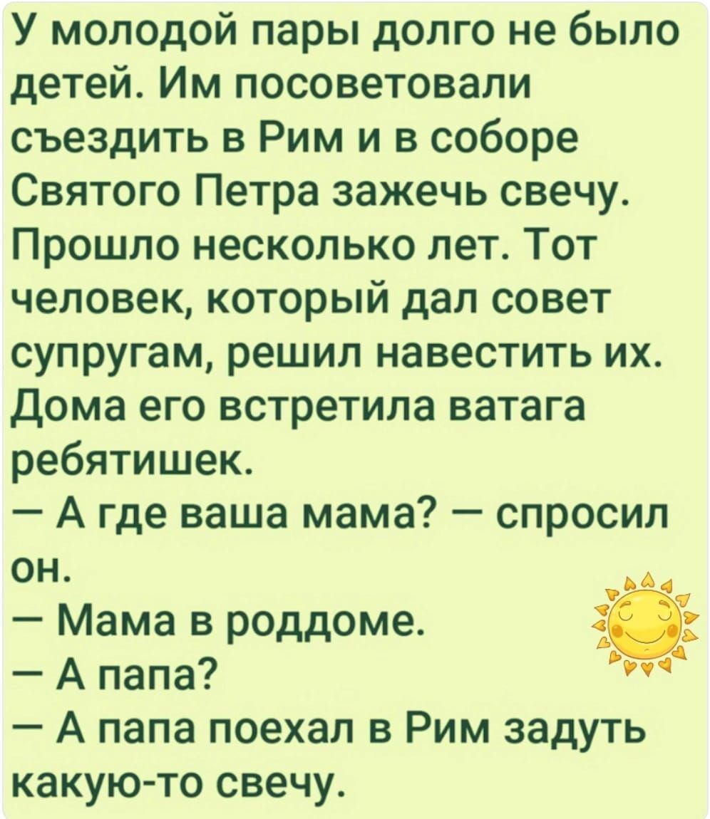 У молодой пары долго не было детей Им посоветовали съездить в Рим и в соборе Святого Петра зажечь свечу Прошло несколько лет Тот человек который дал совет супругам решил навестить их Дома его встретила ватага ребятишек А где ваша мама спросил он Мама в роддоме Апапа у33 А папа поехал в Рим задуть какую то свечу