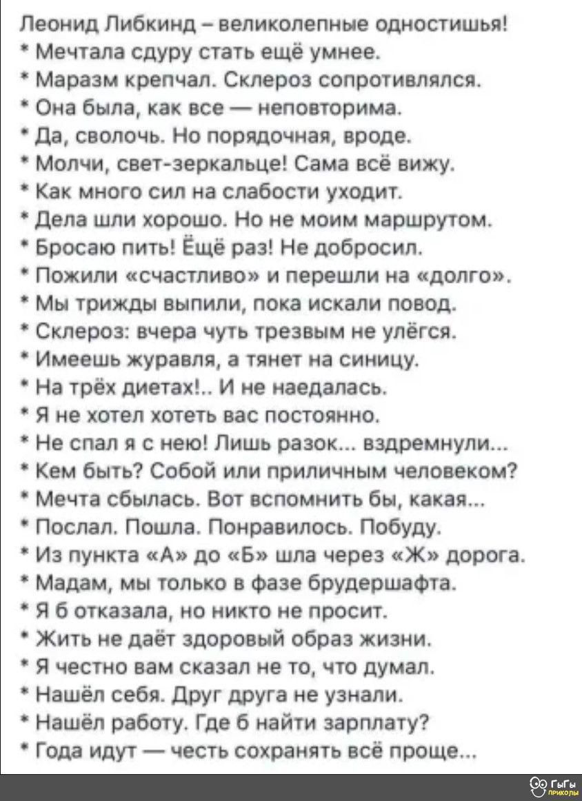 Леонид либкинд  великолепные одностишья!  Мечтала сдуру стать ещё умнее.  Маразм крепчал. Склероз сопротивлялся.  Она была, как все  неповторима.  Да, сволочь. Но порядочная, вроде.  Молчи, светзеркальце! Сама всё вижу.  Как много сил на слабости уходит.  Дела шли хорошо. Но не моим маршрутом.  Бросаю пить! Ёщё раз! Не добросил.  Пожили «счастливо» и перешли на «долго».  Мы трижды выпили, пока искали повод.  Склероз: вчера чуть трезвым не улёгся.  Имеешь журавля, а тянет на синицу.  На трёх диетах!.. И не наедалась.  Я не хотел хотеть вас постоянно.  Не спал я с нею! Лишь разок... Вздремнули...  Кем быть? Собой или приличным человеком?  Мечта сбылась. Вот вспомнить бы, какая...  Послал. Пошла. Понравилось. Побуду.  Из пункта «а» до «б» шла через «ж» дорога.  Мадам, мы только в фазе брудершафта.  Я 6 отказала, но никто не просит.  Жить не даёт здоровый образ жизни.  Я честно вам сказал не то, что думал.  Нашёл себя. Друг друга не узнали.  Нашёл работу. Где б найти зарплату?  Года идут  честь сохранять всё проще...