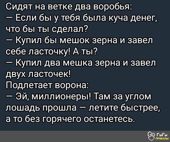 Сидят на ветке два воробья:
— Если бы у тебя была куча денег, что бы ты сделал?
— Купил бы мешок зерна и завел себе ласточку! А ты?
— Купил два мешка зерна и завел двух ласточек!
Подлетает ворона:
— Эй, миллионеры! Там за углом лошадь прошла — летите быстрее, а то без горячего останетесь.