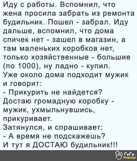 Иду с работы. Вспомнил, что жена просила забрать из ремонта будильник. Пошел - забрал. Иду дальше, вспомнил, что дома спичек нет - зашел в магазин, а там маленьких коробков нет, только хозяйственные - большие (по 1000), ну ладно - купил. Уже около дома подходит мужик и говорит:
- Прикурить не найдется?
Достаю громадную коробку - мужик, ухмыляясь, прикуривает.
Затянулся, и спрашивает:
- А время не подскажешь?
И тут я ДОСТАЮ будильник!!!