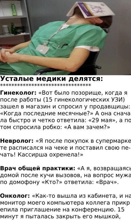 Усталыe мeдики дeлятся:

Гинеколог: «Вот было позорище, когда я после работы (15 гинекологических УЗИ) зашел в магазин и спросил у продавщицы: «Когда последние месячные?» А она сначала быстро и четко ответила: «29 мая», а по том спросила робко: «А вам зачем?»

Невролог: «Я после покупок в супермаркете расписалась на чеке и поставила свою печать! Кассирша охренела!»

Врач общей практики: «А я, возвращаясь домой после кучи вызовов, на вопрос мужа о домашнем «Кто?» ответила: «Врач».

Онколог: «Как-то вышла из кабинета, и как-то прикрепила к ноге компьютера коллаген прищепкой! Забыла снять минут 15».