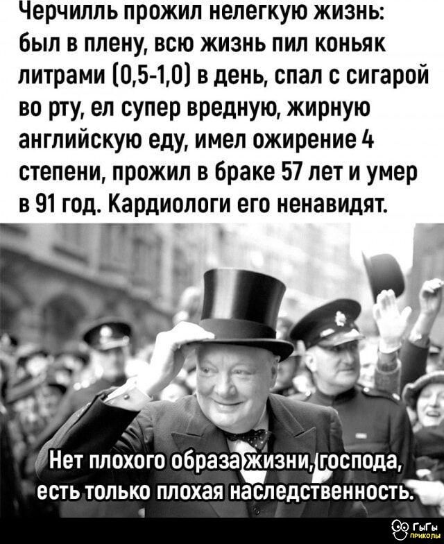 Черчилль прожил нелегкую жизнь: был в плену, всю жизнь пил коньяк литрами (0,5-1,0) в день, спал с сигарой во рту, ел супер вредную, жирную английскую еду, имел ожирение 4 степени, прожил в браке 57 лет и умер в 91 год. Кардиологи его ненавидят.

Нет плохого образа жизни, господа, есть только плохая наследственность.