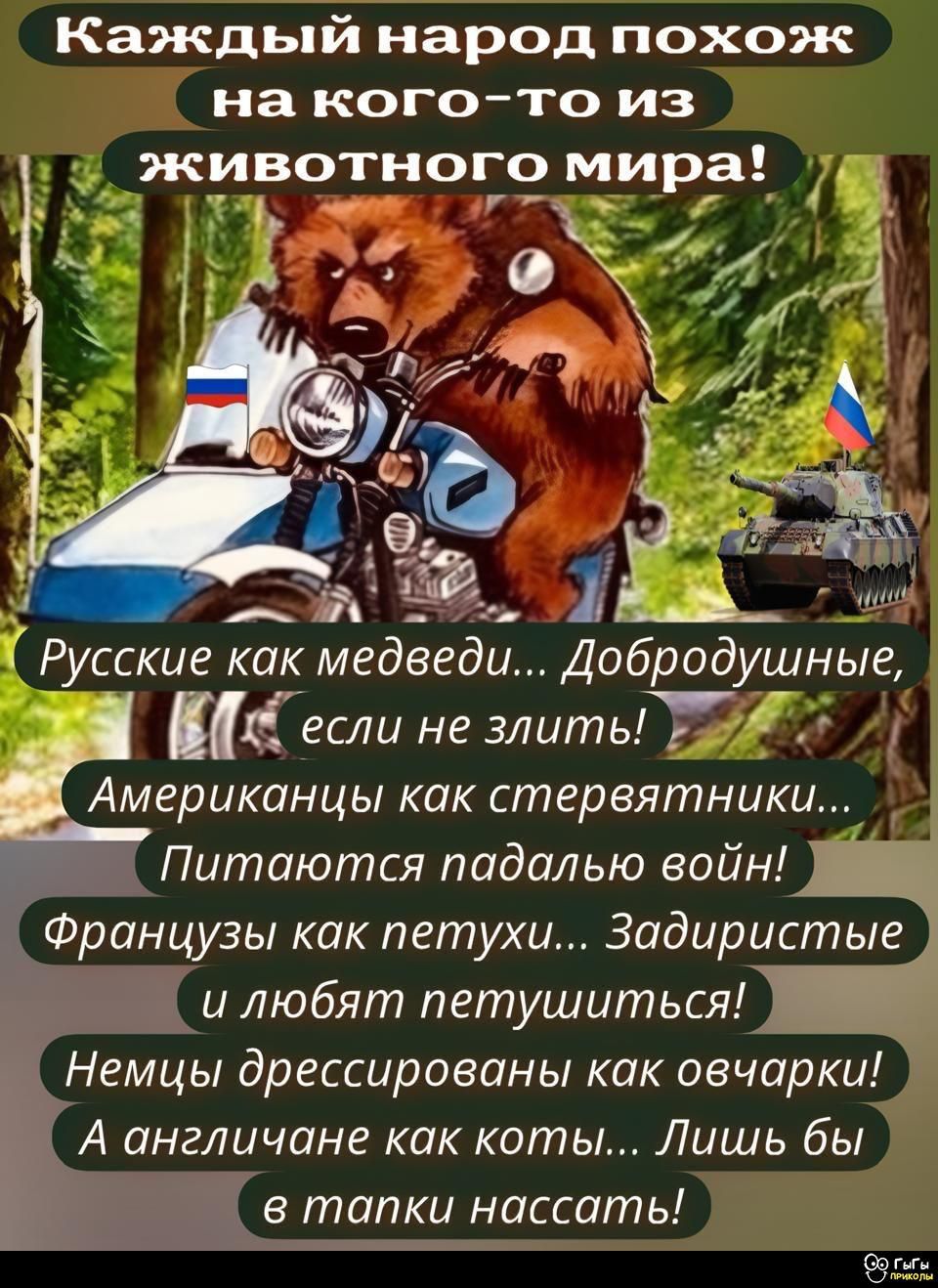 Каждый народ похож на кого-то из животного мира!

Русские как медведи... Добродушные, если не злить!
Американцы как стервятники... Питаются падалью войн!
Французы как петухи... Задиристые и любят петушиться!
Немцы дрессированные как овечки!
А англичане как коты... Лишь бы в лапки нассать!