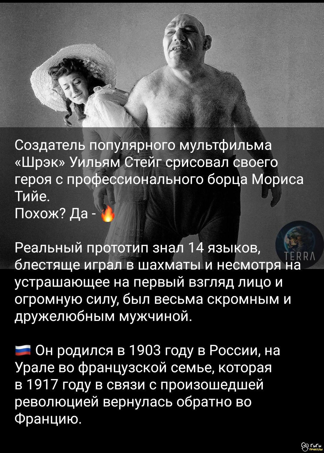 Создатель популярного мультфильма «Шрэк» Уильям Стэйг срисовал своего героя с профессионального борца Мориса Тийе. Похож? Да - 🔥 Реальный прототип знал 14 языков, блестяще играл в шахматы и несмотря на устрашающее на первый взгляд лицо и огромную силу, был очень скромным и дружелюбным мужчиной. 🇷🇺 Он родился в 1903 году в России, на Урале во французской семье, которая в 1917 году в связи с происходившей революцией вернулась обратно во Францию.