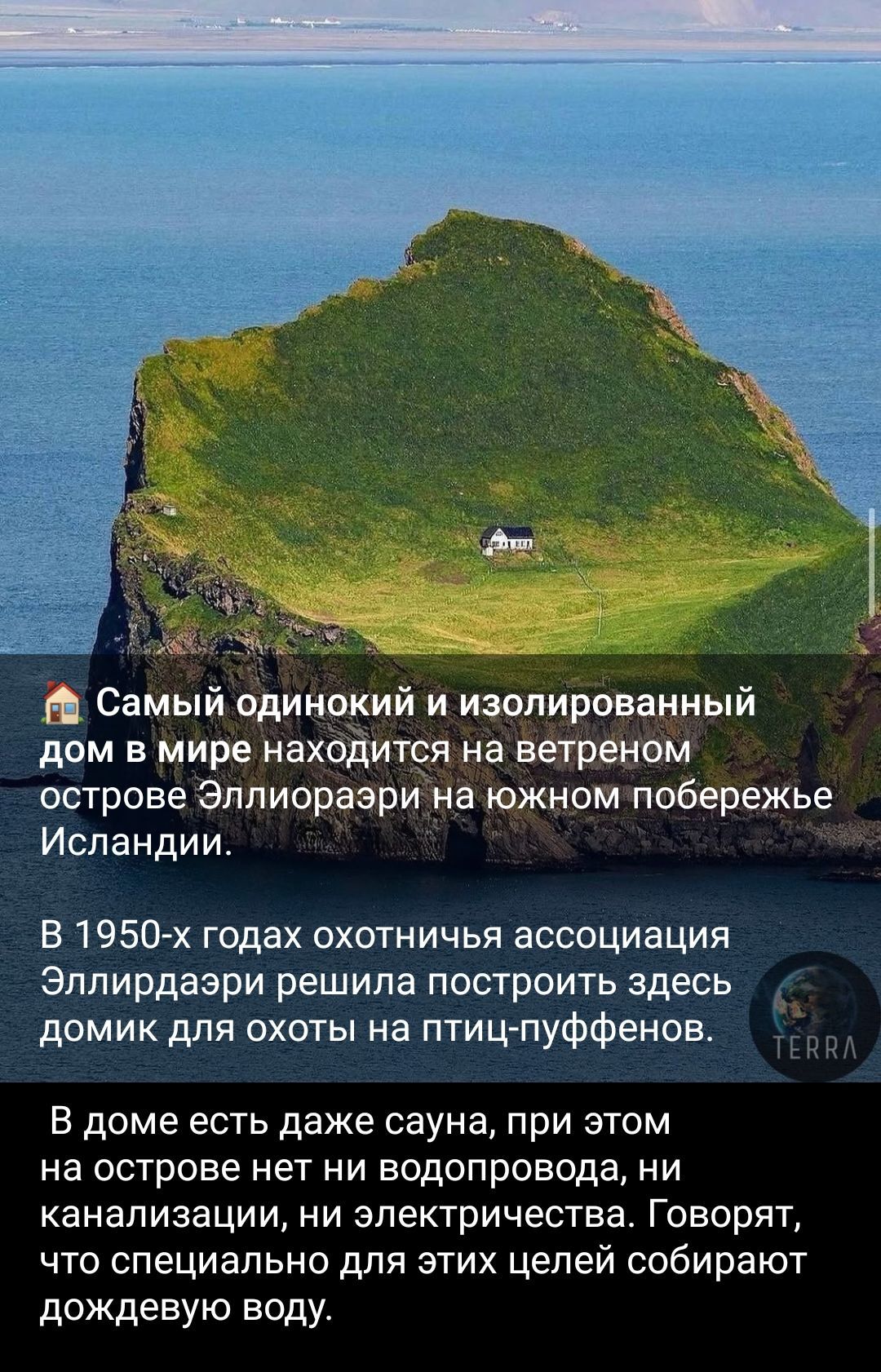 🏠 Самый одинокий и изолированный дом в мире находится на ветреном острове Эллиорари на южном побережье Исландии.

В 1950-х годах охотничья ассоциация Эллиорари решила построить здесь домик для охоты на птиц-пухенов.

В доме есть даже сауна, при этом на острове нет ни водопровода, ни канализации, ни электричества. Говорят, что специально для этих целей собирают дождевую воду.