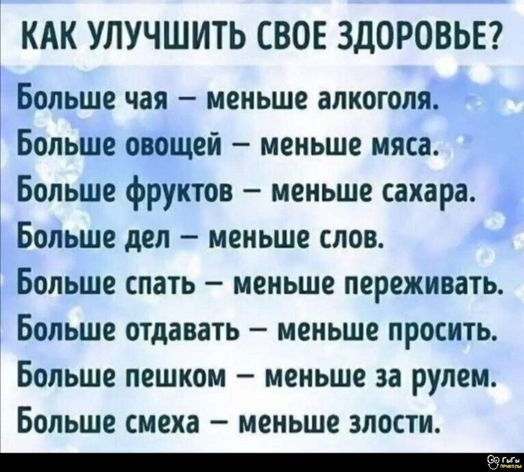 Как улучшить свое здоровье?

Больше чая – меньше алкоголя.
Больше овощей – меньше мяса.
Больше фруктов – меньше сахара.
Больше дел – меньше слов.
Больше спать – меньше переживать.
Больше отдавать – меньше просить.
Больше пешком – меньше за рулем.
Больше смеха – меньше злости.