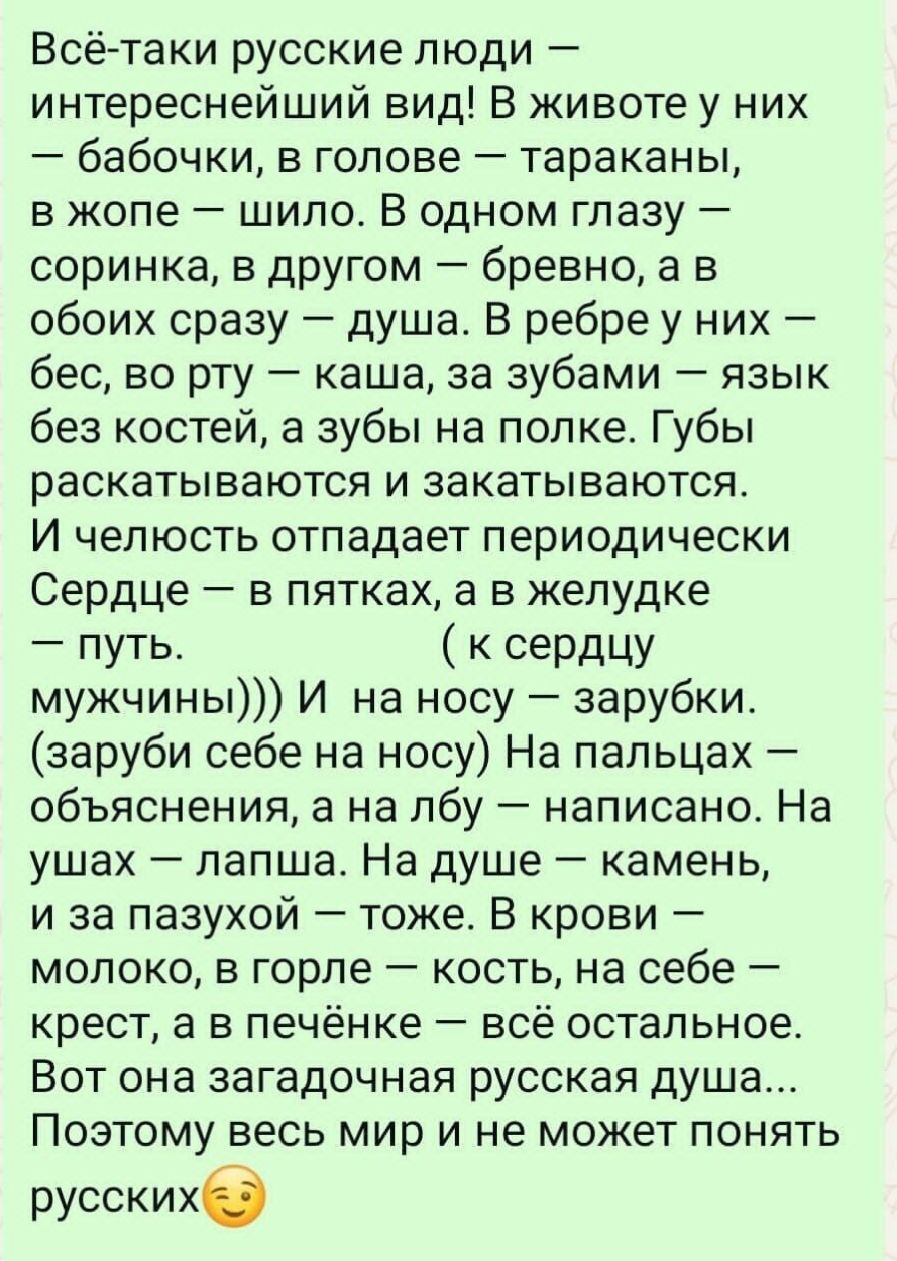 Всё-таки русские люди – интереснейший вид! В жизни у них — бабочки, в голове — тараканы, в животе — шило. В одном глазу — соринка, в другом — бревно, а в обоих сразу — душа. В ребре у них — бес, во рту — каша, за зубами — язык без костей, а зубы на полке. Губы раскатываются и закатываются. И челюсть отпадает периодически. Сердце — в пятках, а в желудке — путь. (к сердцу мужчин))) И на носу — зарубки. (зарубки себе на носу) На пальцах — объяснения, а на лбу — написано. На ушах — лопша. На душе — камень, и за пазухой — тоже. В крови — молоко, в горле — кость, на себе — крест, а в печёнке — всё остальное. Поэтому весь мир и не может понять русских.