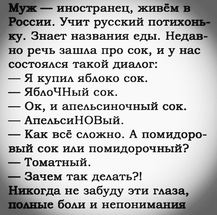 Муж — иностранец, живём в России. Учит русский потихоньку. Знает названия еды. Недавно речь зашла про сок, и у нас состоялся такой диалог:
— Я купил яблоко сок.
— ЯблочНый сок.
— Ок, и апельсиновый сок.
— АпельсиНОВый.
— Как всё сложно. А помидоровый сок или помидорочный?
— Томатный.
— Зачем так делать?!
Никогда не забуду эти глаза, полные боли и непонимания.
