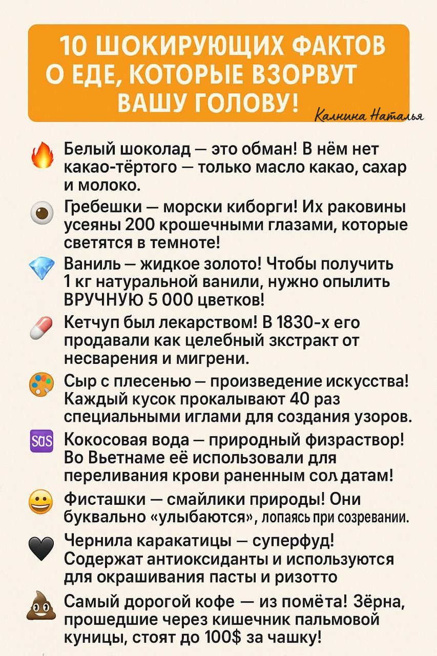10 ШОКИРУЮЩИХ ФАКТОВ О ЕДЕ, КОТОРЫЕ ВЗОРВУТ ВАШУ ГОЛОВУ!

🔥 Белый шоколад — это обман! В нём нет какао-тёртого — только масло какао, сахар и молоко.

🦐 Гребешки — морские киборги! Их раковины усеяны 200 крошечными глазами, которые светятся в темноте!

💎 Ваниль — жидкое золото! Чтобы получить 1 кг натуральной ванили, нужно опылить ВРУЧНУЮ 5 000 цветков!

💊 Кетчуп был лекарством! В 1830-х его продавали как целебный экстракт от несварижения и мигрени.

🧀 Сыр с плесенью — произведение искусства! Каждый кусок прокаливают 40 специальными иглами для создания узоров.

🥥 Кокосовая вода — натуральный изотоник! Вьетнамцы используют его для пероральной регидратации в экстренных ситуациях!

🍫 Шоколад полезен для сердца — суперфуд!

🌾 Самый дорогой кофе — из слизи! Зёрна, кукуруза, стоят около 100$ за чашку.