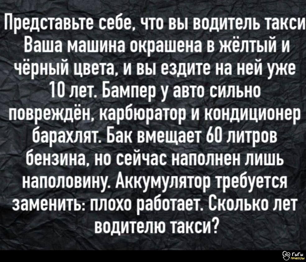 Представьте себе, что вы водитель такси Вашa машина окрашена в жёлтый и чёрный цвета, и вы ездите на ней уже 10 лет. Бампер у авто сильно повреждён, карбюратор и кондиционер барахлят. Бак вмещает 60 литров бензина, но сейчас наполнен лишь наполовину. Аккумулятор требует заменить: плохо работает. Сколько лет водителю такси?