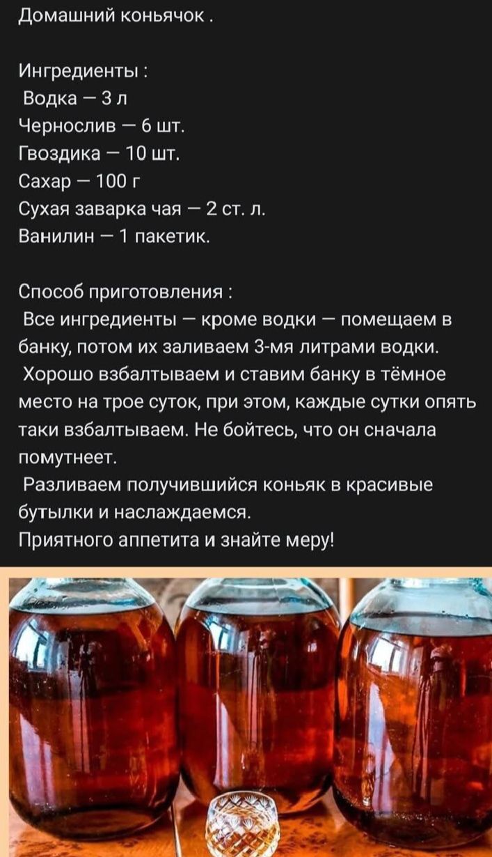 Домашний коньячок .

Ингредиенты :
Водка — 3 л
Чернослив — 6 шт.
Гвоздика — 10 шт.
Сахар — 100 г
Сухая заварка чая — 2 ст. л.
Ванилин — 1 пакетик.

Способ приготовления :
Все ингредиенты — кроме водки — помещаем в банку, потом их заливаем 3-мя литрами водки.
Хорошо взбалтываем и ставим банку в тёмное место на трое суток, при этом, каждые сутки опять таки взбалтываем. Не бойтесь, что она сначала помутнеет.
Разливаем получившийся коньяк в красивые бутылки и наслаждаемся.
Приятного аппетита и знайте меру!