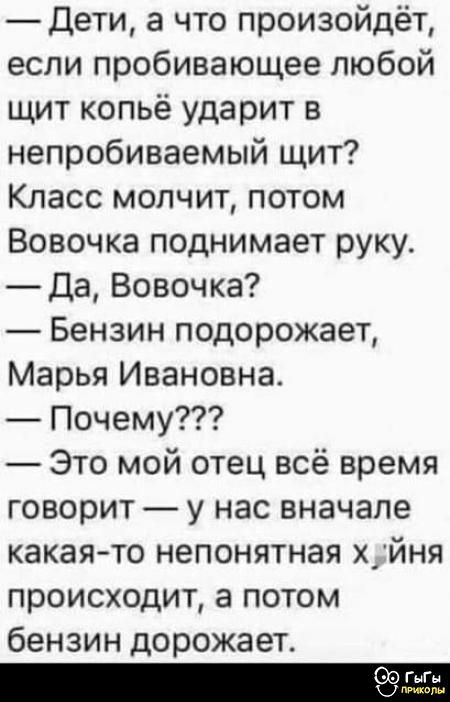 — Дети, а что произойдёт, если пробивающее любой щит копьё ударит в непробиваемый щит? Класс молчит, потом Вовочка поднимает руку. — Да, Вовочка? — Бензин подорожает, Марья Ивановна. — Почему??? — Это мой отец всё время говорит — у нас вначале какая-то непонятная х**ня происходит, а потом бензин дорожает.