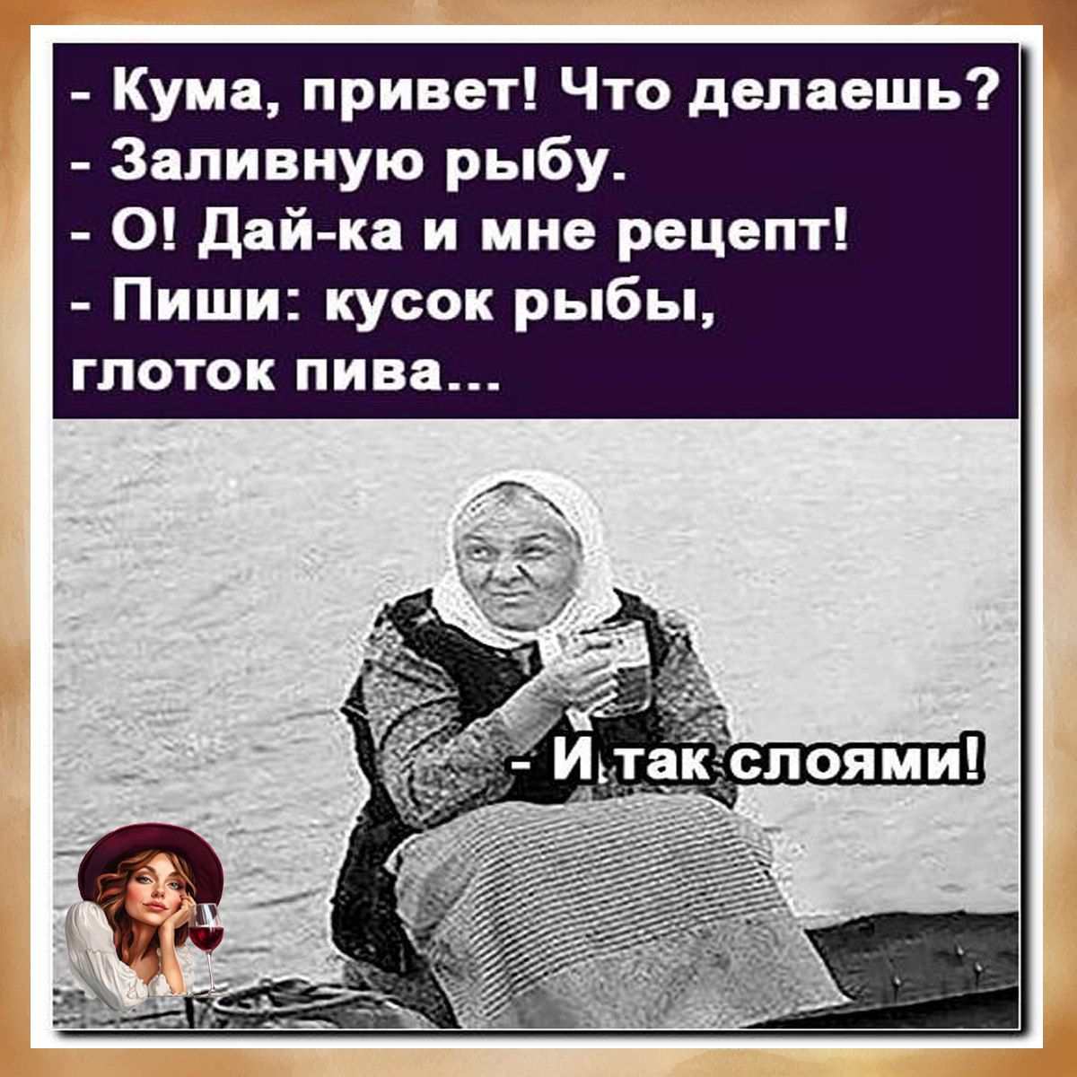 - Кума, привет! Что делаешь?
- Заливную рыбу.
- О! Дай-ка и мне рецепт!
- Пиши: кусок рыбы, глоток пива...
- И так слоями!