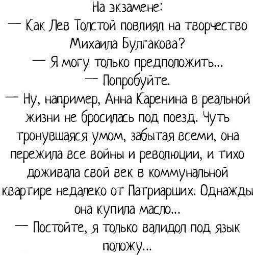 На экзамене:
— Как Лев Толстой повлиял на творчество Михаила Булгакова?
— Я могу только предположить...
— Попробуйте!

— Ну, например, Анна Каренина в реальной жизни не сбросилась под поезд. Чуть тронувшаяся умом, забывая всеми, она пережила все войны и революции, и тихо доживала свой век в коммунальной квартире недалеко от Патриарших. Однажды она купила масло...

— Постойте, я только валидол под язык положу...