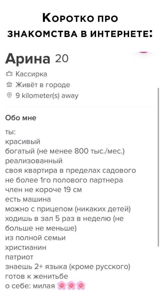 Коротко про знакомства в интернете:

Арина 20
Кассирка
Живёт в городе
9 kilometer(s) away

Обо мне
ты:
красивый
богатый (не менее 800 тыс./мес.)
реализованный
своя квартира в пределах садового
не более 1го полового партнера
член не короче 19 см
есть машина
можно с прицепом (никаких детей)
ходишь в зал 5 раз в неделю (не больше не меньше)
из полной семьи
христианин
патриот
знаешь 2+ языка (кроме русского)
готов к женитьбе
о себе: милая
