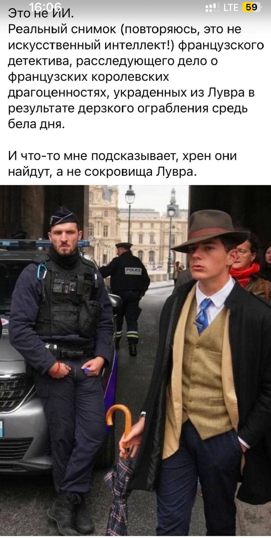 Это не ИИ. Реальный снимок (повторяюсь, это не искусственный интеллект!) французского детектива, расследующего дело о Французских королевских драгоценностях, украденных из Лувра в результате дерзкого ограбления средь бела дня. И что-то мне подсказывает, хрен они найдут, а не сокровища Лувра.