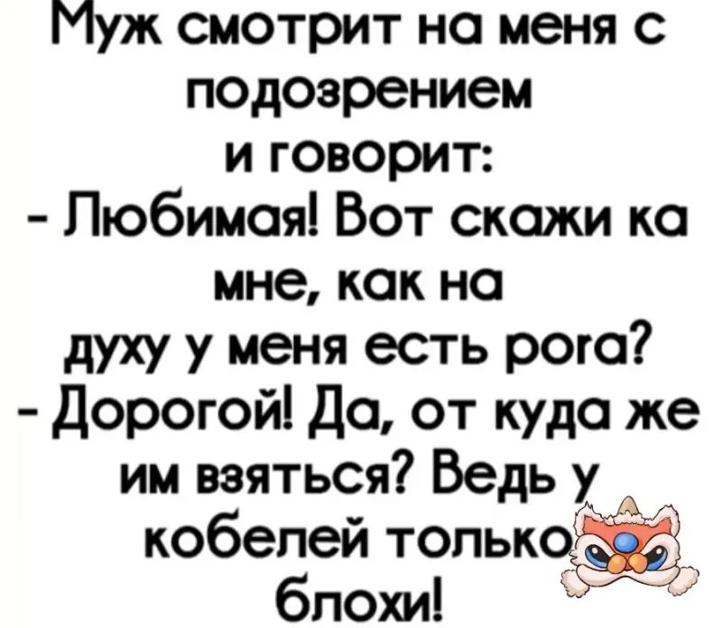 Муж смотрит на меня с подозрением и говорит:
- Любимая! Вот скажи ка мне, как на духу у меня есть рога?
- Дорогой! Да, откуда же им взяться? Ведь у кобелей только блохи!