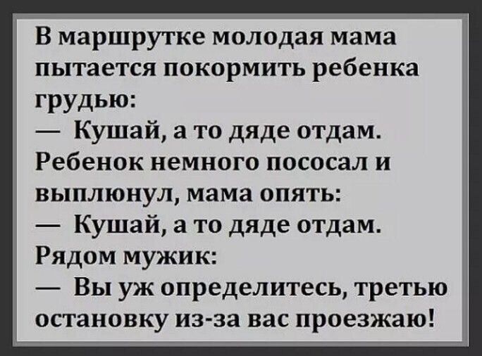 В маршрутке молодая мама пытается покормить ребенка грудью: — Кушай, а то дяде отдам. Ребёнок немного пососал и выплюнул, мама опять: — Кушай, а то дяде отдам. Рядом мужик: — Вы уж определитесь, третью остановку из-за вас проезжаю!