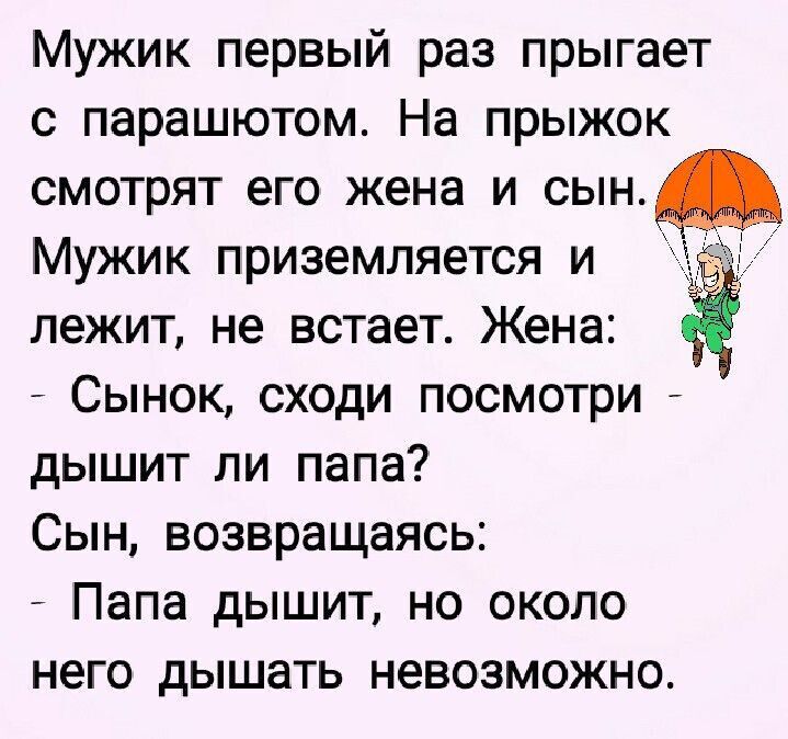Мужик первый раз прыгает с парашютом. На прыжок смотрят его жена и сын. Мужик приземляется и лежит, не встает. Жена: - Сынок, сходи посмотри - дышит ли папа? Сын, возвращаясь: - Папа дышит, но около него дышать невозможно.