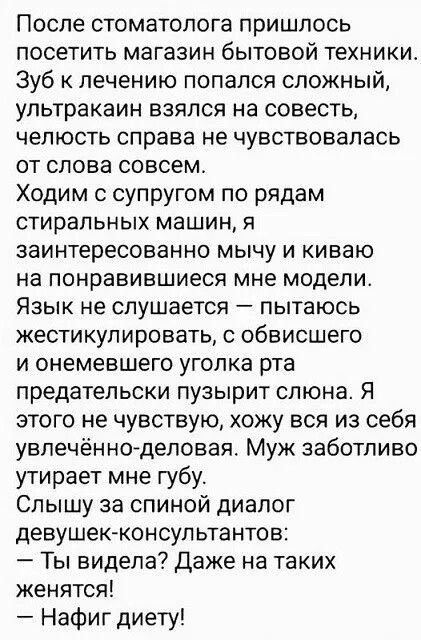 После стоматолога пришлось посетить магазин бытовой техники. Зуб к лечению попался сложный, челюсть справа не чувствовалась от слова совсем. Ходим с супругом по рядам стиральных машин, я заинтесованно киваю на понравившиеся мне модели. Язык не слушается — пытаюсь жестикулировать, с обвисшего и немевшего уголка рта предательски пузырит слюна. Я этого не чувствую, ухожу вся из себя увлечённо-деловая. Муж заботливо утрачивает мне губу. Слышу за спиной диалог девушек-консультантов: — Ты виделa? Даже на таких женятся! — Напротив диету!