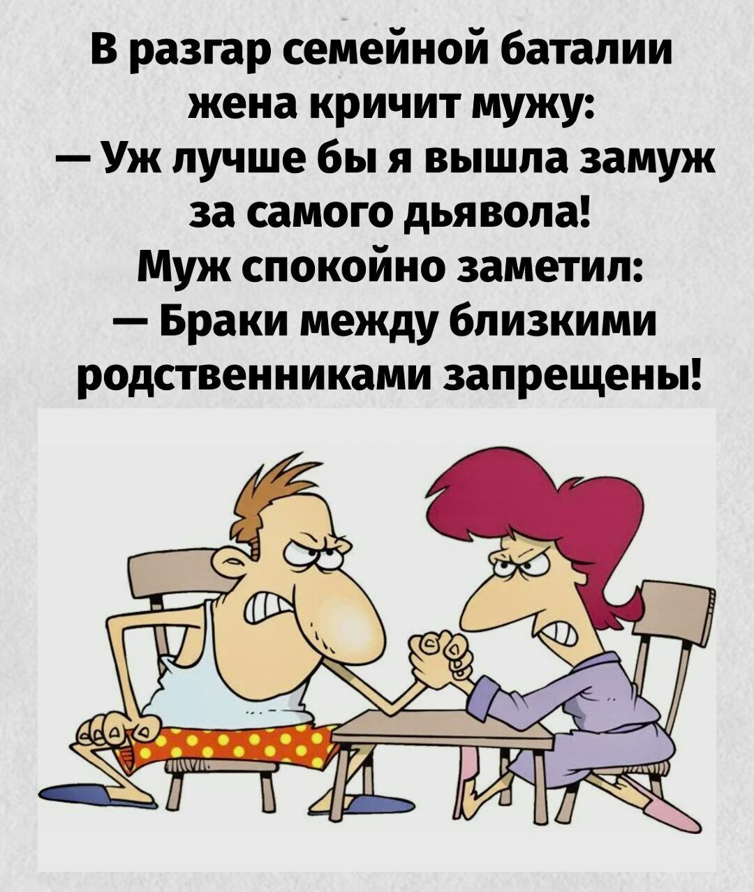 В разгар семейной баталии жена кричит мужу: — Уж лучше бы я вышла замуж за самого дьявола! Муж спокойно заметил: — Браки между близкими родственниками запрещены!