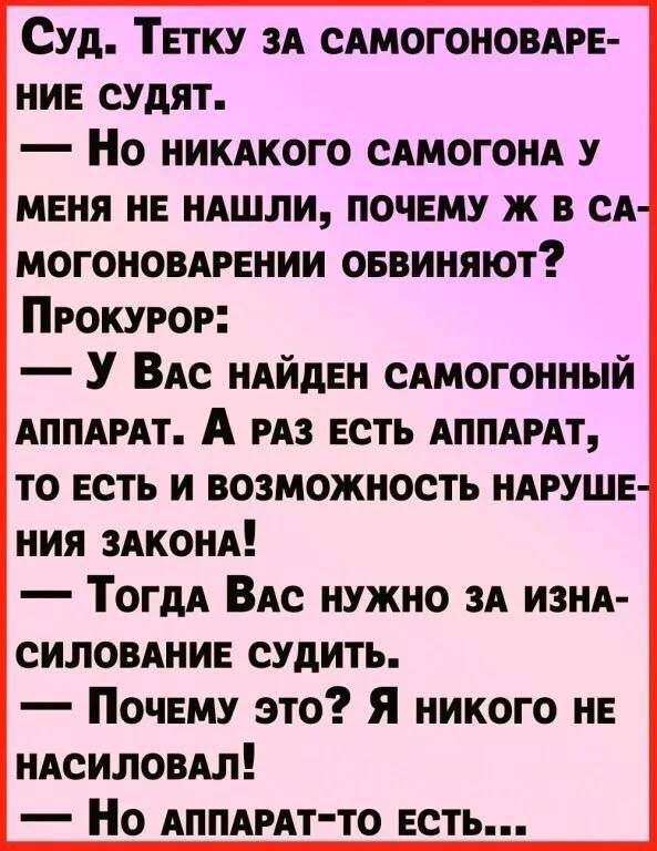 Суд. Тётку за самогоноварение судят. — Но никакого самогона у меня не нашли, почему же в самогоноварении обвиняют? Прокурор: — У Вас найден самогонный аппарат. А раз есть аппарат, то есть и возможность нарушения закона! — Тогда Вас нужно за изнасилование судить. — Почему это? Я никого не насиловал! — Но аппарат-то есть...