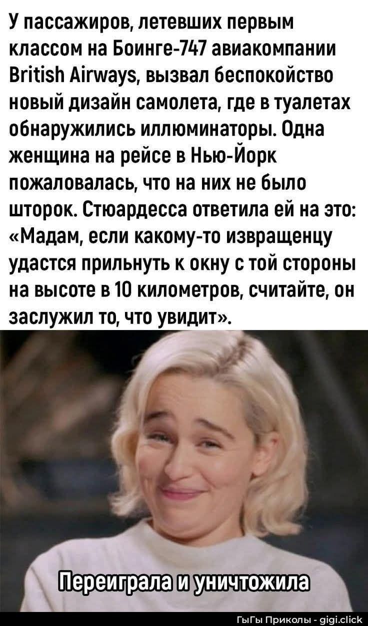 У пассажиров, летевших первым классом на Boeing-747 авиакомпании British Airways, вызвал беспокойство новый дизайн самолета: в туалетах обнаружились иллюминаторы. Одна женщина на рейсе в Нью-Йорк пожаловалась, что на них нет шторок. Стюардесса ответила ей: «Мадам, если какому-то извращенцу удастся прилнуть к окну с той стороны на высоте в 10 километров, считайте, он заслужил то, что увидит».