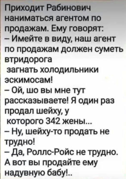 Приходит Рабинович наниматься агентом по продажам. Ему говорят: – Имейте в виду, наш агент по продажам должен суметь втридорога загнать холодильники эскимосам! – Ой, шо вы мне тут рассказываете! Я один раз продал шейху, у которого 342 жены... – Ну, шейху-то продать не трудно! – Да, Rolls-Royce не трудно. А вот вы продайте ему надувную бабу!..