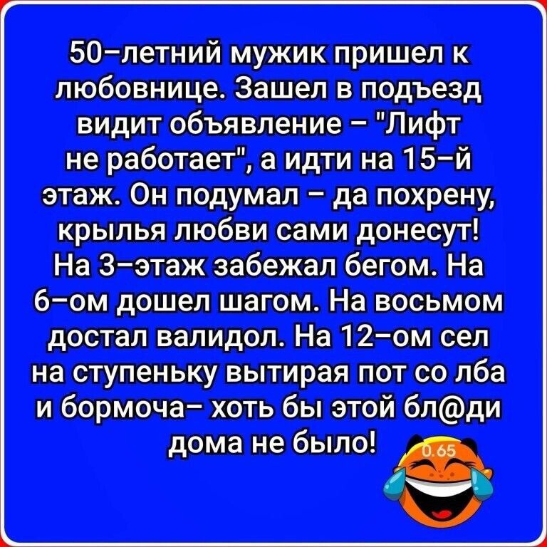 50–летний мужик пришел к любовнице. Зашел в подъезд, видит объявление: «Лифт не работает», а идти на 15-й этаж. Он подумал: да похрену — крылья любви сами донесут! На 3‑ем этажe забежал бегом. На 6‑ом дошел шагом. На восьмом достал валидол. На 12‑ом сел на ступеньку, вытирая пот с лба и бормоча: хоть бы этой бл@ди дома не было.