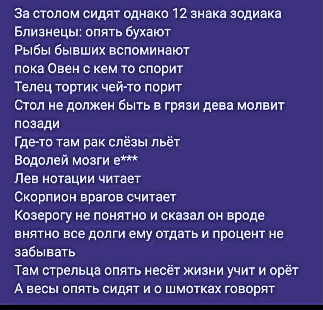 За столом сидят однако 12 знака зодиака
Близнецы: опять бухают
Рыбы бывших вспоминают
пока Овен с кем то спорит
Телец тортик чей-то порит
Стол не должен быть в грязи дева моит
позади
Где-то там рак слёзы льёт
Водолей мозги е***
Лев нотаций читает
Скорпион врагов считает
Козерогу не понятно и сказал он вроде
внятно все долги ему отдать и процент не забывать
Там стрелца опять несёт жизни учит и орёт
А весы опять сидят и о шмотках говорят
